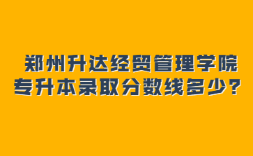 2022年鄭州升達經(jīng)貿(mào)管理學院專升本錄取分數(shù)線多少？