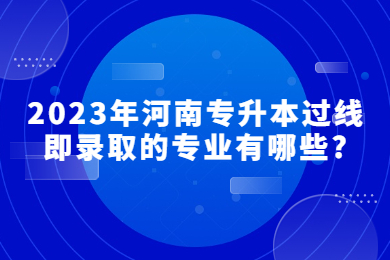 2023年河南專升本過線即錄取的專業有哪些?