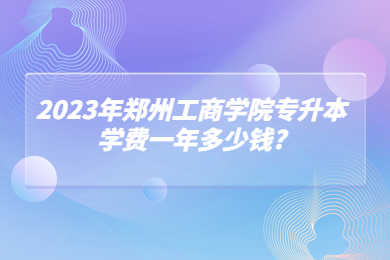 2023年鄭州工商學院專升本學費一年多少錢?