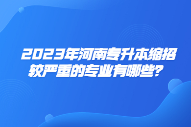 2023年河南專升本縮招較嚴(yán)重的專業(yè)有哪些？