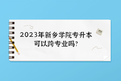 2023年新鄉學院專升本可以跨專業嗎?