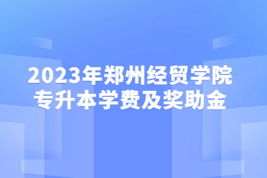 2023年鄭州經(jīng)貿(mào)學(xué)院專升本學(xué)費(fèi)及獎助金